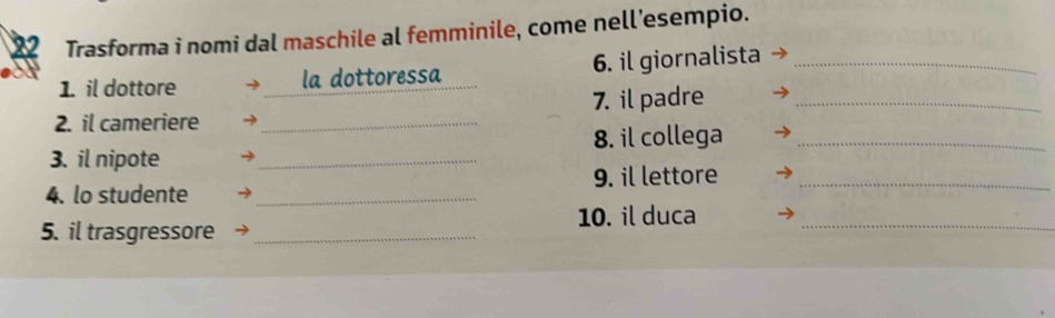 Trasforma i nomi dal maschile al femminile, come nell’esempio. 
1. il dottore la dottoressa 6. il giornalista_ 
2. il cameriere _7. il padre_ 
3. il nipote _8. il collega_ 
4. lo studente _9. il lettore_ 
10. il duca_ 
5. il trasgressore_