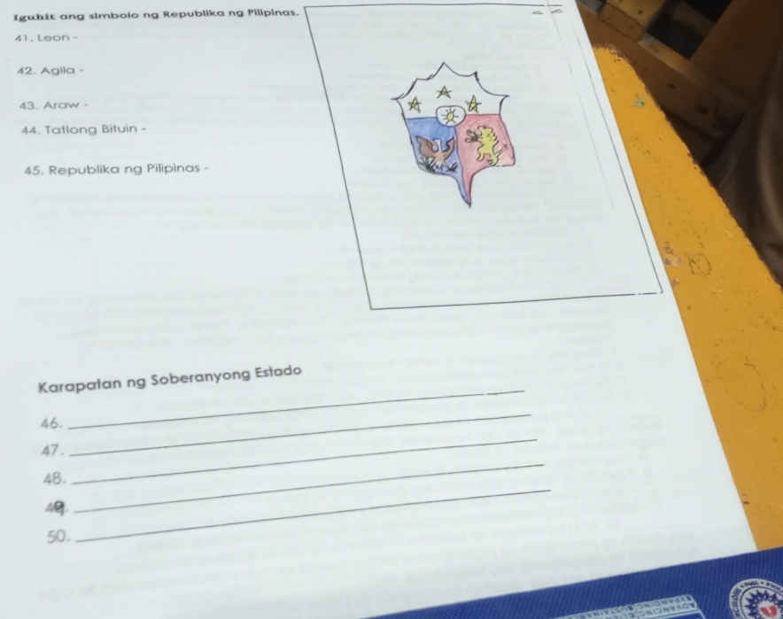 Iguhit ang simbolo ng Republika ng Pilipinas. 
41, Leon - 
42. Agila - 
43. Araw - 
44. Tatlong Bituin - 
45. Republika ng Pilipinas - 
_ 
Karapatan ng Soberanyong Estado 
_ 
_ 
46. 
47 . 
_ 
48.
4g. 
_ 
50.