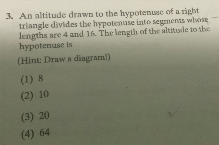 An altitude drawn to the hypotenuse of a right
triangle divides the hypotenuse into segments whose
lengths are 4 and 16. The length of the altitude to the
hypotenuse is
(Hint: Draw a diagram!)
(1) 8
(2) 10
(3) 20
(4) 64