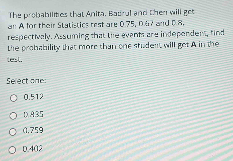 The probabilities that Anita, Badrul and Chen will get
an A for their Statistics test are 0.75, 0.67 and 0.8,
respectively. Assuming that the events are independent, find
the probability that more than one student will get A in the
test.
Select one:
0.512
0.835
0.759
0.402