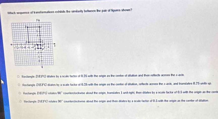Which sequence of transformations exhibits the similarty between the pair of figures shown?
Rectangle DEFG dilates by a scale factor of 0.25 with the origin as the center of dilation and then reflects across the x-axis.
Rectangle DEFG dilates by a scale factor of 0.25 with the origin as the center of dilation, reflects across the x-axis, and translates 0.75 units up.
Rectangle DEFG rotates 90° counterclockwise about the origin, translates 1 unit right, then dilates by a scale factor of 0.5 with the origin as the cent
Rectangle DEFG rotates 90° counterclockwise about the origin and then dilates by a scale factor of 0.5 with the origin as the center of dilation.