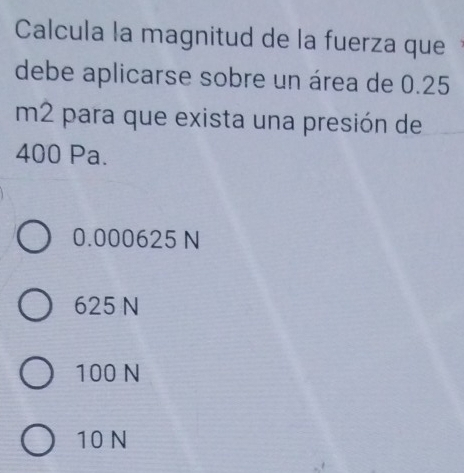 Calcula la magnitud de la fuerza que
debe aplicarse sobre un área de 0.25
m2 para que exista una presión de
400 Pa.
0.000625 N
625 N
100 N
10 N