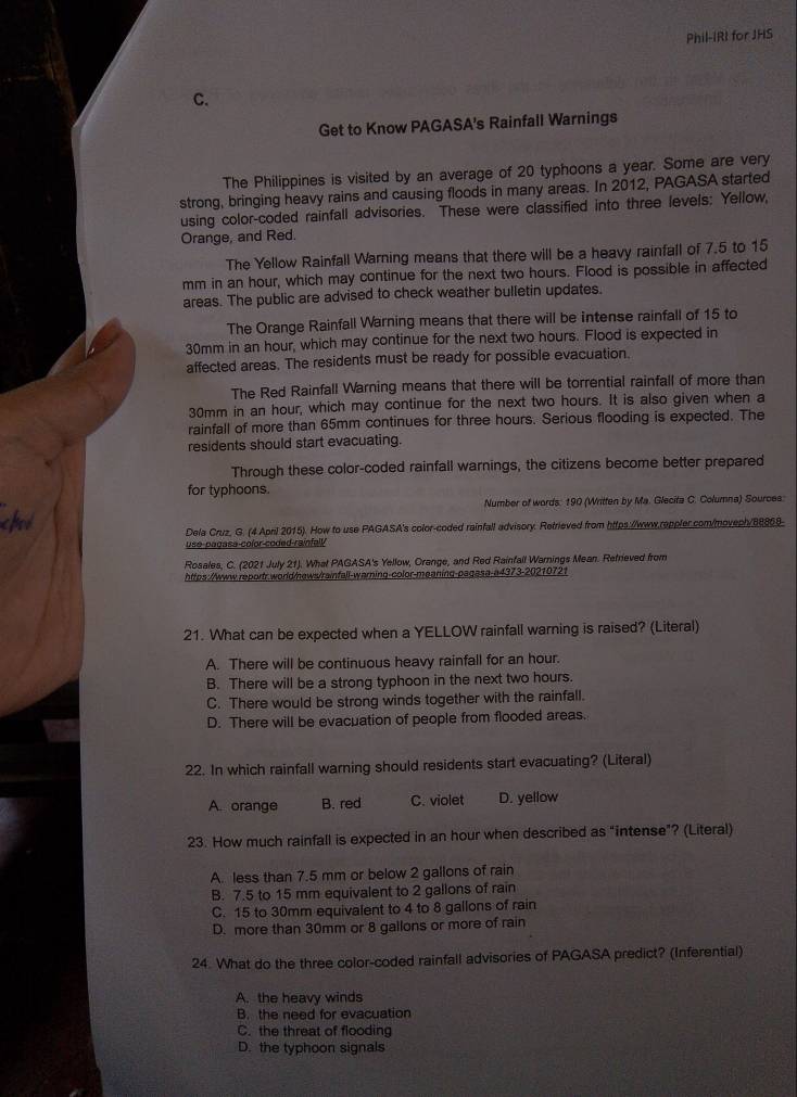 Phil-IRI for JHS
C.
Get to Know PAGASA's Rainfall Warnings
The Philippines is visited by an average of 20 typhoons a year. Some are very
strong, bringing heavy rains and causing floods in many areas. In 2012, PAGASA started
using color-coded rainfall advisories. These were classified into three levels: Yellow,
Orange, and Red.
The Yellow Rainfall Warning means that there will be a heavy rainfall of 7.5 to 15
mm in an hour, which may continue for the next two hours. Flood is possible in affected
areas. The public are advised to check weather bulletin updates.
The Orange Rainfall Warning means that there will be intense rainfall of 15 to
30mm in an hour, which may continue for the next two hours. Flood is expected in
affected areas. The residents must be ready for possible evacuation.
The Red Rainfall Warning means that there will be torrential rainfall of more than
30mm in an hour, which may continue for the next two hours. It is also given when a
rainfall of more than 65mm continues for three hours. Serious flooding is expected. The
residents should start evacuating.
Through these color-coded rainfall warnings, the citizens become better prepared
for typhoons.
chod Number of words: 190 (Written by Ma. Glecifa C. Columna) Sources:
Dela Cruz, G. (4 April 2015). How to use PAGASA's color-coded rainfall advisory. Retrieved from https://www.rappler.com/moveph/88869-
use-pagasa-color-coded-rainfall
Rosales, C. (2021 July 21). What PAGASA's Yellow, Orange, and Red Rainfall Warnings Mean. Retrieved from
https://www.reportr.world/news/rainfall-warning-color-meaning-pagasa-a4373-20210721
21. What can be expected when a YELLOW rainfall warning is raised? (Literal)
A. There will be continuous heavy rainfall for an hour.
B. There will be a strong typhoon in the next two hours.
C. There would be strong winds together with the rainfall.
D. There will be evacuation of people from flooded areas.
22. In which rainfall warning should residents start evacuating? (Literal)
A. orange B. red C. violet D. yellow
23. How much rainfall is expected in an hour when described as "intense”? (Literal)
A. less than 7.5 mm or below 2 gallons of rain
B. 7.5 to 15 mm equivalent to 2 gallons of rain
C. 15 to 30mm equivalent to 4 to 8 gallons of rain
D. more than 30mm or 8 gallons or more of rain
24. What do the three color-coded rainfall advisories of PAGASA predict? (Inferential)
A. the heavy winds
B. the need for evacuation
C. the threat of flooding
D. the typhoon signals