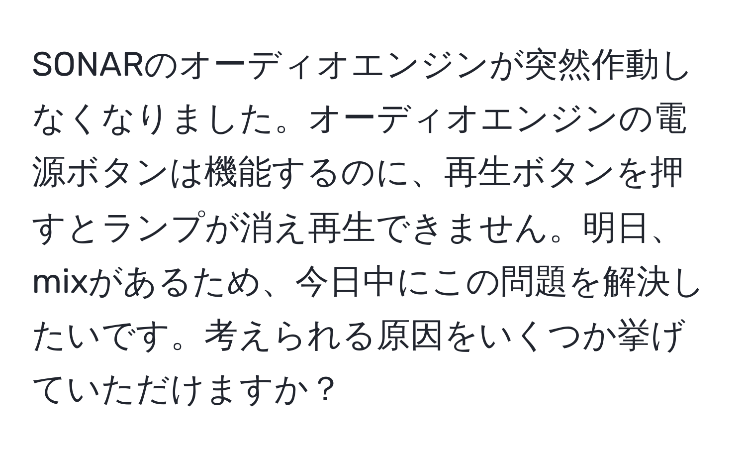 SONARのオーディオエンジンが突然作動しなくなりました。オーディオエンジンの電源ボタンは機能するのに、再生ボタンを押すとランプが消え再生できません。明日、mixがあるため、今日中にこの問題を解決したいです。考えられる原因をいくつか挙げていただけますか？