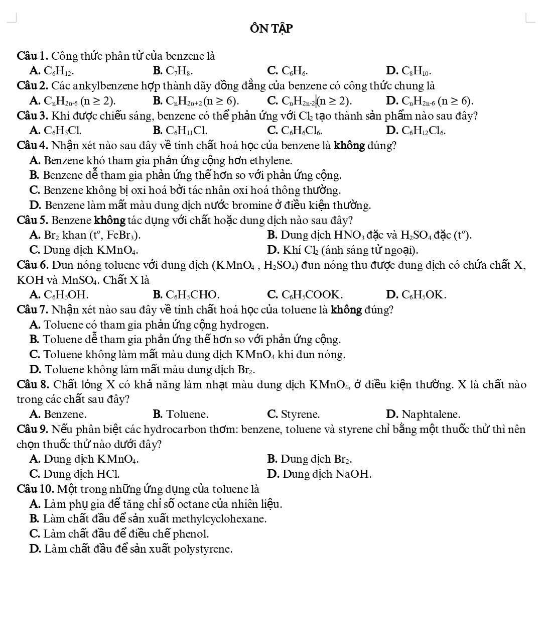 ÔN TậP
Câu 1. Công thức phân tử của benzene là
A. C_6H_12. B. C_7H_8. C. C_6H_6. D. C_8H_10.
Câu 2. Các ankylbenzene hợp thành dãy đồng đẳng của benzene có công thức chung là
A. C_nH_2n-6(n≥ 2). B. C_nH_2n+2(n≥ 6). C. C_nH_2n-2.(n≥ 2). D. C_nH_2n-6(n≥ 6).
Câu 3. Khi được chiếu sáng, benzene có thể phản ứng với Cl_2 tạo thành sản phẩm nào sau đây?
A. C₆H₃Cl. B. C_6H_11Cl. C. C _6H_6Cl_6 、 D. C_6H_12Cl_6.
Câu 4. Nhận xét nào sau đây về tính chất hoá học của benzene là không đúng?
A. Benzene khó tham gia phần ứng cộng hơn ethylene.
B. Benzene dễ tham gia phản ứng thế hơn so với phản ứng cộng.
C. Benzene không bị oxi hoá bởi tác nhân oxi hoá thông thường.
D. Benzene làm mất màu dung dịch nước bromine ở điều kiện thường.
Câu 5. Benzene không tác dụng với chất hoặc dung dịch nào sau đây?
A. Br_2 khan (t°, FeBr₃). B. Dung dịch HNO_3 đặc và H_2SO_4dac(t°).
C. Dung địch KMn( J_4 D. Khí Cl_2 (ánh sáng tử ngoại).
Câu 6. Đun nóng toluene với dung dịch (KMnO₄ , H_2SO_4) đun nóng thu được dung dịch có chứa chất X,
KOH và Mr SO_4. Chất X là
A. C₆H₃OH. B. C₆H₃CHO. C. C₆H₃COOK. D. C₆H₃OK.
Câu 7. Nhận xét nào sau đây về tính chất hoá học của toluene là không đúng?
A. Toluene có tham gia phản ứng cộng hydrogen.
B. Toluene dễ tham gia phản ứng thế hơn so với phản ứng cộng.
C. Toluene không làm mất màu dung dịch KMnO₄ khi đun nóng.
D. Toluene không làm mất màu dung dịch Br₂.
Câu 8. Chất lỏng X có khả năng làm nhạt màu dung dịch KMnO₄, ở điều kiện thường. X là chất nào
trong các chất sau đây?
A. Benzene. B. Toluene. C. Styrene. D. Naphtalene.
Câu 9. Nếu phân biệt các hydrocarbon thơm: benzene, toluene và styrene chỉ bằng một thuốc thử thì nên
chọn thuốc thử nào dưới đây?
A. Dung dịch KMnO_4. B. Dung dịch Br₂.
C. Dung dịch HCl. D. Dung dịch NaOH.
Câu 10. Một trong những ứng dụng của toluene là
A. Làm phụ gia để tăng chỉ số octane của nhiên liệu.
B. Làm chất đầu để sản xuất methylcyclohexane.
C. Làm chất đầu để điều chế phenol.
D. Làm chất đầu để sản xuất polystyrene.