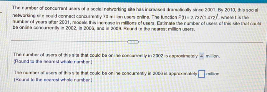 The number of concurrent users of a social networking site has increased dramatically since 2001. By 2010, this social 
networking site could connect concurrently 70 million users online. The function P(t)=2.737(1.472)^t , where t is the 
number of years after 2001, models this increase in millions of users. Estimate the number of users of this site that could 
be online concurrently in 2002, in 2006, and in 2009. Round to the nearest million users. 
The number of users of this site that could be online concurrently in 2002 is approximately 4 million. 
(Round to the nearest whole number.) 
The number of users of this site that could be online concurrently in 2006 is approximately □ r million. 
(Round to the nearest whole number.)