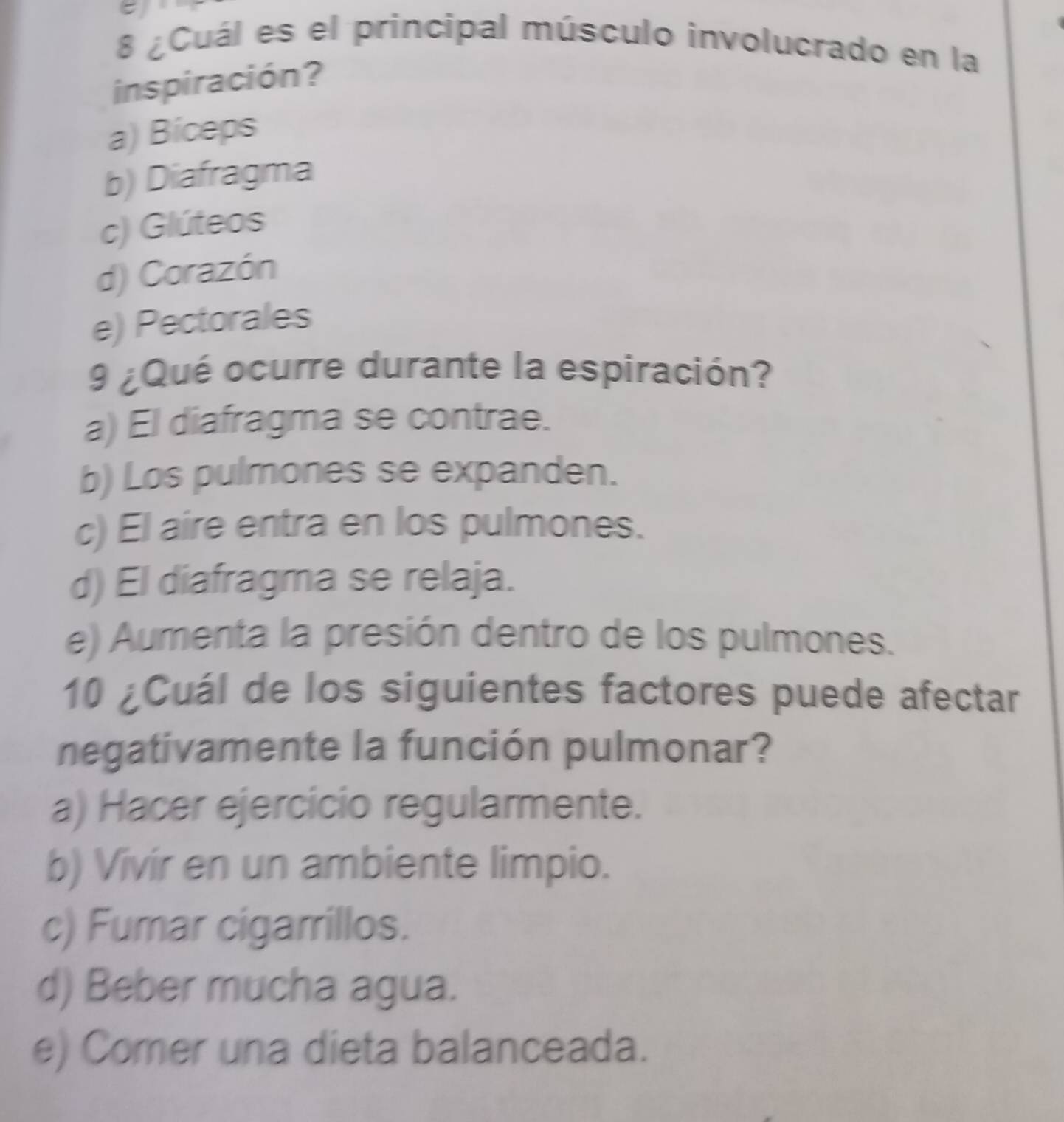 8 ¿Cuál es el principal músculo involucrado en la
inspiración?
a) Biceps
b) Diafragma
c) Glúteos
d) Corazón
e) Pectorales
9 ¿Qué ocurre durante la espiración?
a) El diafragma se contrae.
b) Los pulmones se expanden.
c) El aire entra en los pulmones.
d) El diafragma se relaja.
e) Aumenta la presión dentro de los pulmones.
10 ¿Cuál de los siguientes factores puede afectar
negativamente la función pulmonar?
a) Hacer ejercicio regularmente.
b) Vivir en un ambiente limpio.
c) Fumar cigarrillos.
d) Beber mucha agua.
e) Comer una dieta balanceada.