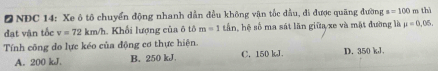 NDC 14: Xe ô tô chuyển động nhanh dần đều không vận tốc dầu, đi được quãng đường s=100m thì
đạt vận tốc v=72km/h. Khối lượng của ô tô m=1 tần, hệ số ma sát lăn giữa xe và mặt đường là mu =0,05. 
Tính công do lực kéo của động cơ thực hiện.
A. 200 kJ. B. 250 kJ. C. 150 kJ. D. 350 kJ.