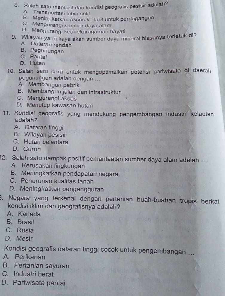 Salah satu manfaat dari kondisi geografis pesisir adalah?
A. Transportasi lebih sulit
B. Meningkatkan akses ke laut untuk perdagangan
C. Mengurangi sumber daya alam
D. Mengurangi keanekaragaman hayati
9. Wilayah yang kaya akan sumber daya mineral biasanya terletak di?
A. Dataran rendah
B. Pegunungan
C. Pantai
D. Hutan
10. Salah satu cara untuk mengoptimalkan potensi pariwisata di daerah
pegunungan adalah dengan ...
A. Membangun pabrik
B. Membangun jalan dan infrastruktur
C. Mengurangi akses
D. Menutup kawasan hutan
11. Kondisi geografis yang mendukung pengembangan industri kelautan
adalah?
A. Dataran tinggi
B. Wilayah pesisir
C. Hutan belantara
D. Gurun
12. Salah satu dampak positif pemanfaatan sumber daya alam adalah …
A. Kerusakan lingkungan
B. Meningkatkan pendapatan negara
C. Penurunan kualitas tanah
D. Meningkatkan pengangguran
3. Negara yang terkenal dengan pertanian buah-buahan tropis berkat
kondisi iklim dan geografisnya adalah?
A. Kanada
B. Brasil
C. Rusia
D. Mesir
Kondisi geografis dataran tinggi cocok untuk pengembangan ...
A. Perikanan
B. Pertanian sayuran
C. Industri berat
D. Pariwisata pantai