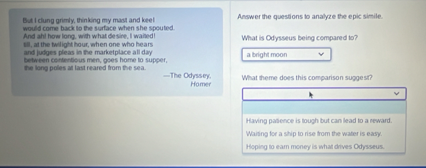 But I clung grimly, thinking my mast and keel Answer the questions to analyze the epic simile.
would come back to the surface when she spouted.
And ah! how long, with what desire, I waited! What is Odysseus being compared to?
till, at the twilight hour, when one who hears
and judges pleas in the marketplace all day a bright moon
between contentious men, goes home to supper,
the long poles at last reared from the sea.
—The Odyssey, What theme does this comparison suggest?
Homer
Having patience is tough but can lead to a reward.
Waiting for a ship to rise from the water is easy.
Hoping to earn money is what drives Odysseus.