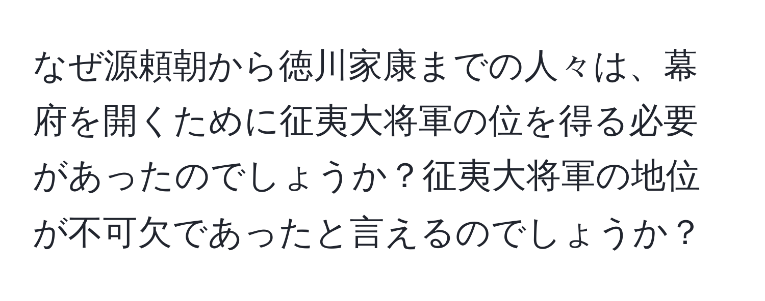 なぜ源頼朝から徳川家康までの人々は、幕府を開くために征夷大将軍の位を得る必要があったのでしょうか？征夷大将軍の地位が不可欠であったと言えるのでしょうか？