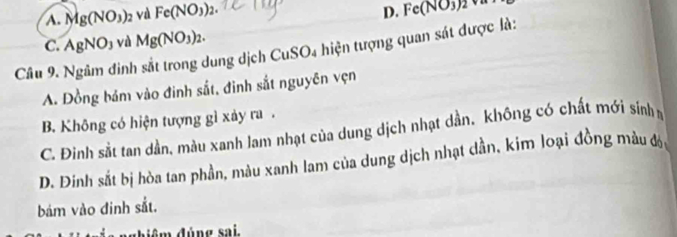 A. Mg(NO_3) 2 Và Fe(NO_3)_2.
D. Fe(NO_3)2
C. AgNO_3 và Mg(NO_3)_2. 
Câu 9. Ngâm đinh sắt trong dung dịch CuSO4 hiện tượng quan sát được là:
A. Đồng bám vào đinh sắt, đinh sắt nguyên vẹn
B. Không có hiện tượng gì xảy ra .
C. Đinh sắt tan dần, màu xanh lam nhạt của dung dịch nhạt dần, không có chất mới sinhm
D. Đinh sắt bị hòa tan phần, màu xanh lam của dung dịch nhạt dần, kim loại đồng màu đói
bám vào đinh sắt.
ghiệm đúng sai.