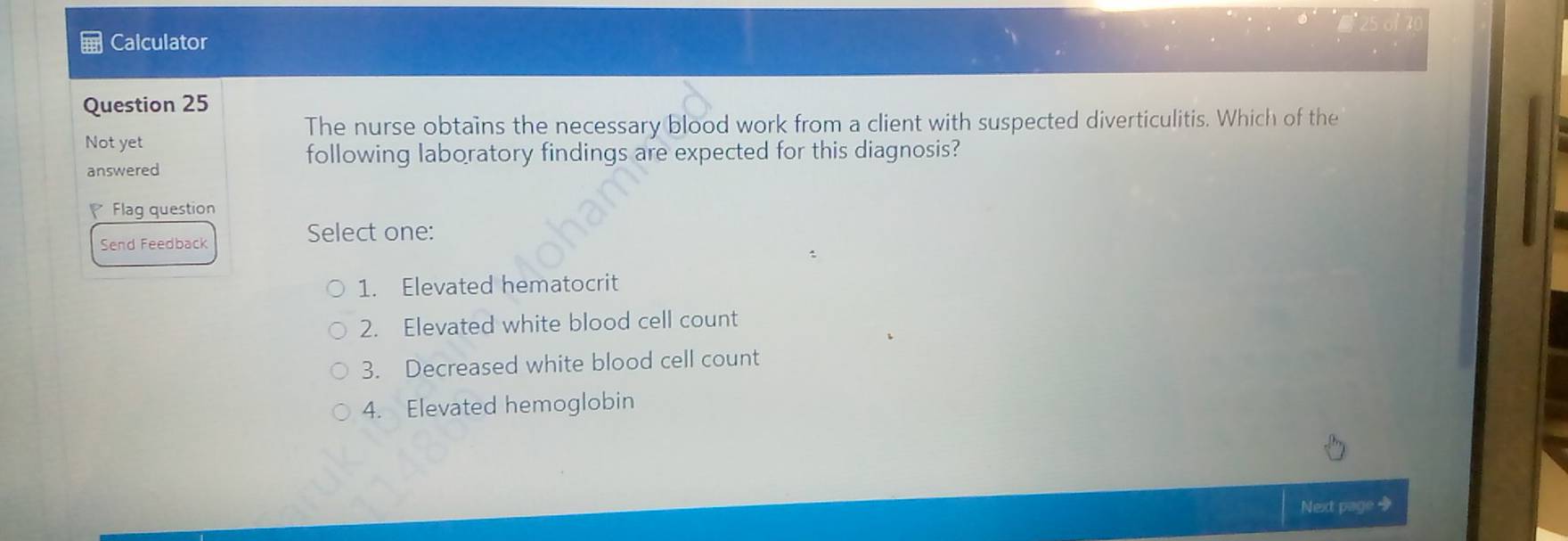 Calculator 
Question 25 
The nurse obtains the necessary blood work from a client with suspected diverticulitis. Which of the 
Not yet 
following laboratory findings are expected for this diagnosis? 
answered 
Flag question 
Send Feedback 
Select one: 
1. Elevated hematocrit 
2. Elevated white blood cell count 
3. Decreased white blood cell count 
4. Elevated hemoglobin 
Next page +