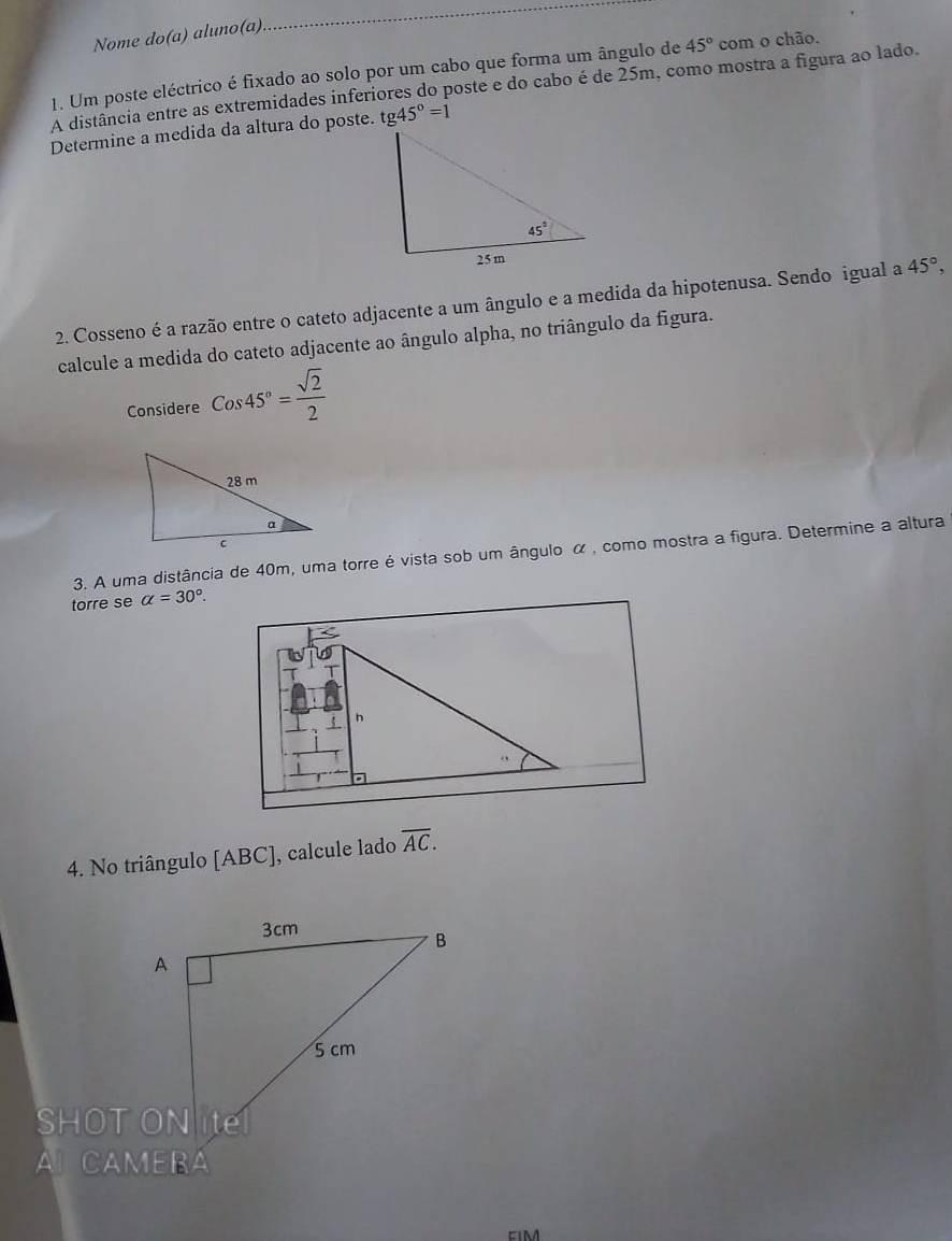 Nome do(a) aluno(a)
_
1. Um poste eléctrico é fixado ao solo por um cabo que forma um ângulo de 45° com o chão.
A distância entre as extremidades inferiores do poste e do cabo é de 25m, como mostra a figura ao lado.
Determine a medida da altura do poste. tg45°=1
2. Cosseno é a razão entre o cateto adjacente a um ângulo e a medida da hipotenusa. Sendo igual a 45°,
calcule a medida do cateto adjacente ao ângulo alpha, no triângulo da figura.
Considere Cos45°= sqrt(2)/2 
3. A uma distância de 40m, uma torre é vista sob um ângulo α , como mostra a figura. Determine a altura
torre se alpha =30°.
h
4. No triângulo [ABC], calcule lado overline AC.