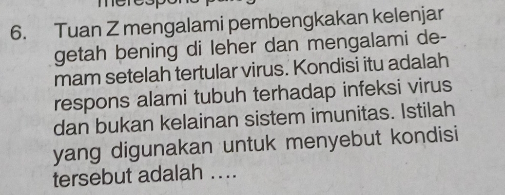 mere 
6. Tuan Z mengalami pembengkakan kelenjar 
getah bening di leher dan mengalami de- 
mam setelah tertular virus. Kondisi itu adalah 
respons alami tubuh terhadap infeksi virus 
dan bukan kelainan sistem imunitas. Istilah 
yang digunakan untuk menyebut kondisi 
tersebut adalah ....