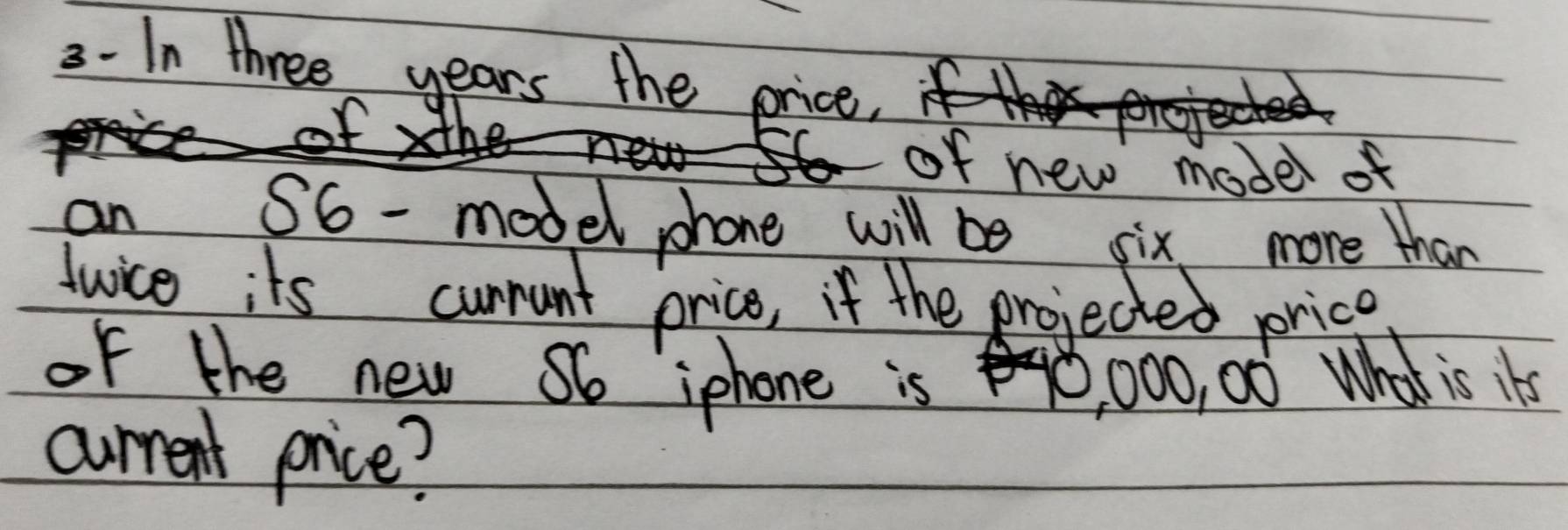 3- In three years the price 
of new model of 
an 
S6 - model phone will be six more than 
Jwice its cunnunt price, if the projected price 
of the new So iphone is 0, 000, 00 What is its 
current price?