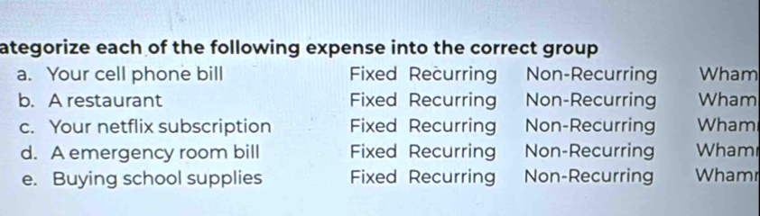 ategorize each of the following expense into the correct group 
a. Your cell phone bill Fixed Recurring Non-Recurring Wham
b. A restaurant Fixed Recurring Non-Recurring Wham
c. Your netflix subscription Fixed Recurring Non-Recurring Wham
d. A emergency room bill Fixed Recurring Non-Recurring Wham
e. Buying school supplies Fixed Recurring Non-Recurring Whamr