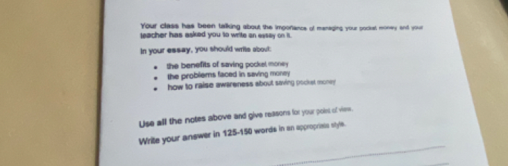 Your class has been talking about the imporiance of managing your pockst money and your 
teacher has asked you to write an essay on it. 
In your essay, you should writs about: 
the benefits of saving pockel money 
the problems faced in saving money 
how to raise awareness about saving pocket money 
Use all the notes above and give reasons for your point of view. 
_ 
Write your answer in 125-150 words in an appropriste style.