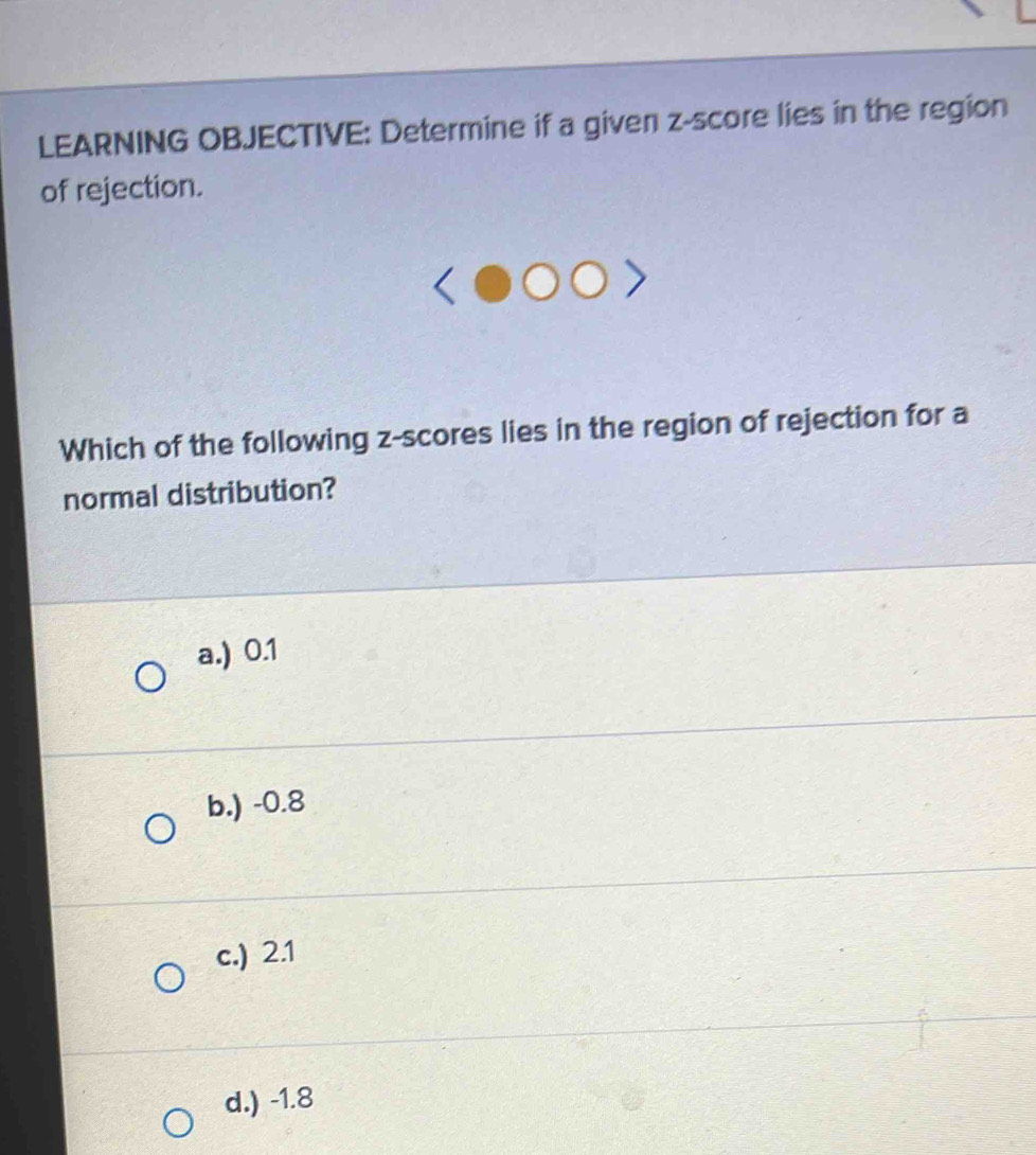 LEARNING OBJECTIVE: Determine if a given z-score lies in the region
of rejection.
Which of the following z-scores lies in the region of rejection for a
normal distribution?
a.) 0.1
b.) -0.8
c.) 2.1
d.) -1.8