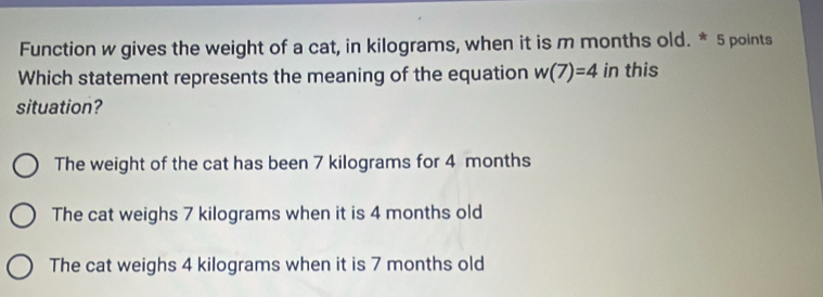 Function w gives the weight of a cat, in kilograms, when it is m months old. * 5 points
Which statement represents the meaning of the equation w(7)=4 in this
situation?
The weight of the cat has been 7 kilograms for 4 months
The cat weighs 7 kilograms when it is 4 months old
The cat weighs 4 kilograms when it is 7 months old