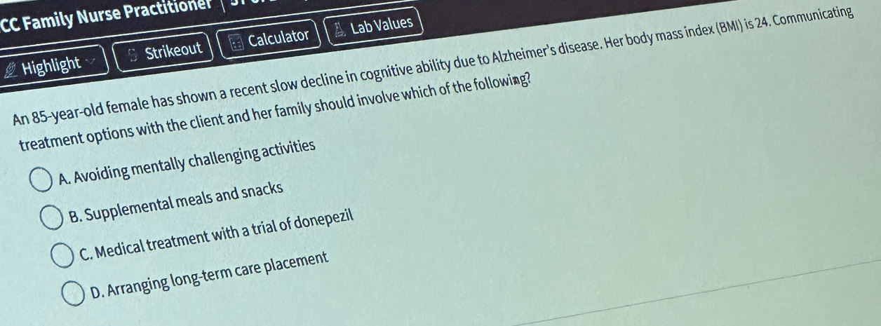 CC Family Nurse Practition
Highlight Strikeout Calculator a Lab Values
An 85-year-old female has shown a recent slow decline in cognitive ability due to Alzheimer's disease. Her body mass index (BMI) is 24. Communicating 
treatment options with the client and her family should involve which of the following?
A. Avoiding mentally challenging activities
B. Supplemental meals and snacks
C. Medical treatment with a trial of donepezil
D. Arranging long-term care placement