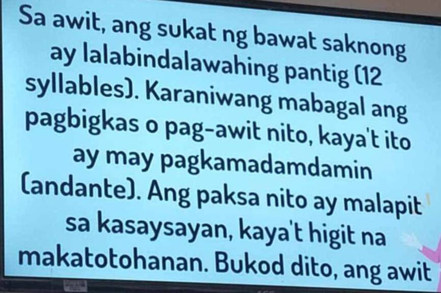 Sa awit, ang sukat ng bawat saknong 
ay lalabindalawahing pantig (12 
syllables). Karaniwang mabagal ang 
pagbigkas o pag-awit nito, kaya't ito 
ay may pagkamadamdamin 
(andante). Ang paksa nito ay malapit 
sa kasaysayan, kaya't higit na 
makatotohanan. Bukod dito, ang awit