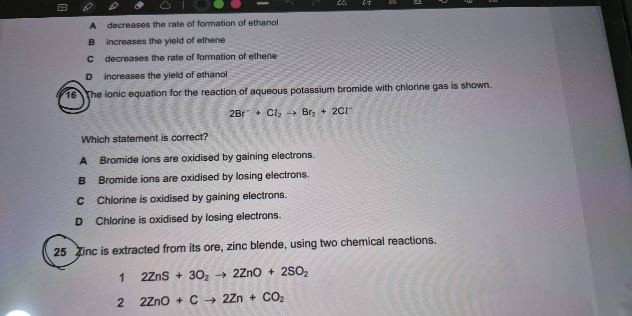 A decreases the rate of formation of ethanol
B increases the yield of ethene
C decreases the rate of formation of ethene
D increases the yield of ethanol
16 The ionic equation for the reaction of aqueous potassium bromide with chlorine gas is shown.
2Br^-+Cl_2to Br_2+2Cl^-
Which statement is correct?
A Bromide ions are oxidised by gaining electrons.
B Bromide ions are oxidised by losing electrons.
C Chlorine is oxidised by gaining electrons.
D Chlorine is oxidised by losing electrons.
25 inc is extracted from its ore, zinc blende, using two chemical reactions.
1 2ZnS+3O_2to 2ZnO+2SO_2
2 2ZnO+Cto 2Zn+CO_2