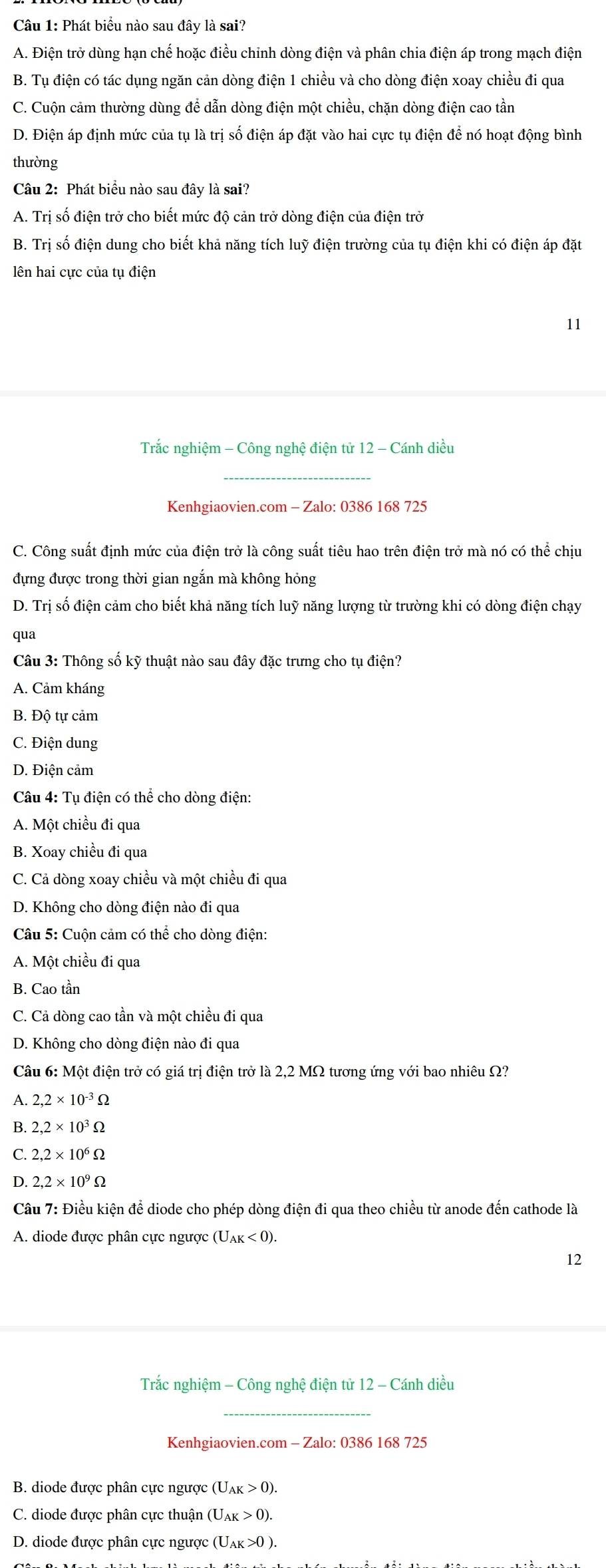 Phát biểu nào sau đây là sai?
A. Điện trở dùng hạn chế hoặc điều chỉnh dòng điện và phân chia điện áp trong mạch điện
B. Tụ điện có tác dụng ngăn cản dòng điện 1 chiều và cho dòng điện xoay chiều đi qua
C. Cuộn cảm thường dùng để dẫn dòng điện một chiều, chặn dòng điện cao tần
D. Điện áp định mức của tụ là trị số điện áp đặt vào hai cực tụ điện để nó hoạt động bình
thường
Câu 2: Phát biểu nào sau đây là sai?
A. Trị số điện trở cho biết mức độ cản trở dòng điện của điện trở
B. Trị số điện dung cho biết khả năng tích luỹ điện trường của tụ điện khi có điện áp đặt
lên hai cực của tụ điện
11
Trắc nghiệm - Công nghệ điện tử 12 - Cánh diều
_
Kenhgiaovien.com - Zalo: 0386 168 725
C. Công suất định mức của điện trở là công suất tiêu hao trên điện trở mà nó có thể chịu
đựng được trong thời gian ngắn mà không hỏng
D. Trị số điện cảm cho biết khả năng tích luỹ năng lượng từ trường khi có dòng điện chạy
qua
Câu 3: Thông số kỹ thuật nào sau đây đặc trưng cho tụ điện?
A. Cảm kháng
B. Độ tự cảm
C. Điện dung
D. Điện cảm
Câu 4: Tụ điện có thể cho dòng điện:
A. Một chiều đi qua
B. Xoay chiều đi qua
C. Cả dòng xoay chiều và một chiều đi qua
D. Không cho dòng điện nào đi qua
Câu 5: Cuộn cảm có thể cho dòng điện:
A. Một chiều đi qua
B. Cao tần
C. Cả dòng cao tần và một chiều đi qua
D. Không cho dòng điện nào đi qua
Câu 6: Một điện trở có giá trị điện trở là 2,2 MΩ tương ứng với bao nhiêu Ω?
A. 2,2* 10^(-3)Omega
B. 2,2* 10^3Omega
2.2* 10^6Omega
D. 2,2* 10^9Omega
Câu 7: Điều kiện để diode cho phép dòng điện đi qua theo chiều từ anode đến cathode là
A. diode được phân cực ngược (U_AK<0).
12
Trắc nghiệm - Công nghệ điện tử 12 - Cánh diều
_
Kenhgiaovien.com - Zalo: 0386 168 725
B. diode được phân cực ngược (U_AK>0).
C. diode được phân cực thuận U_AK>0).
D. diode được phân cực ngược (U_AK>0).