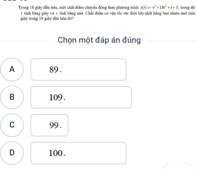 Trong 18 giây đầu tiên, một chất điểm chuyển động theo phương trình s(t)=-t^3+18t^2+t+3 , trong đó
7 tinh bằng giãy và 5 tinh bằng mét. Chất điểm có vận tốc tức thời lớn nhất bằng bao nhiêu mét trên
giây trong 18 giây đầu tiên đó?
Chọn một đáp án đúng
A 89.
B 109.
C 99.
D 100.