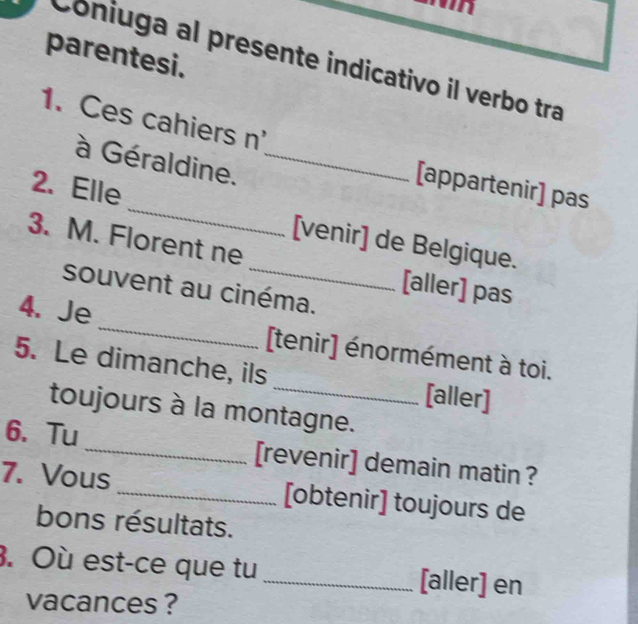 parentesi. 
Coniuga al presente indicativo il verbo tra 
1. Ces cahiers n' 
à Géraldine._ 
[appartenir] pas 
2. Elle _[venir] de Belgique. 
3. M. Florent ne 
[aller] pas 
souvent au cinéma. 
4. Je_ [tenir] énormément à toi. 
5. Le dimanche, ils _[aller] 
toujours à la montagne. 
6. Tu _[revenir] demain matin ? 
7. Vous _[obtenir] toujours de 
bons résultats. 
3. Où est-ce que tu _[aller] en 
vacances ?