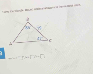 Solve the triangle. Round decimal answers to the nearest tenth.
3
m∠ A=□°,b=□ ,c=□