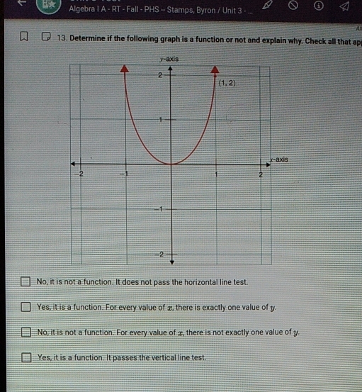 Algebra I A - RT - Fall - PHS -- Stamps, Byron / Unit 3 -
A
13. Determine if the following graph is a function or not and explain why. Check all that ap
No, it is not a function. It does not pass the horizontal line test.
Yes, it is a function. For every value of æ, there is exactly one value of y.
No, it is not a function. For every value of æ, there is not exactly one value of y.
Yes, it is a function. It passes the vertical line test.