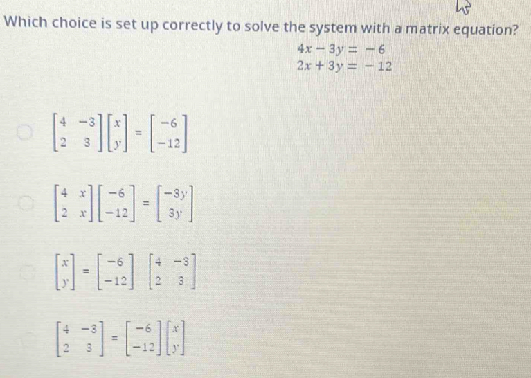 Which choice is set up correctly to solve the system with a matrix equation?
4x-3y=-6
2x+3y=-12
beginbmatrix 4&-3 2&3endbmatrix beginbmatrix x yendbmatrix =beginbmatrix -6 -12endbmatrix
beginbmatrix 4&x 2&xendbmatrix beginbmatrix -6 -12endbmatrix =beginbmatrix -3y 3yendbmatrix
beginbmatrix x yendbmatrix =beginbmatrix -6 -12endbmatrix beginbmatrix 4&-3 2&3endbmatrix
beginbmatrix 4&-3 2&3endbmatrix =beginbmatrix -6 -12endbmatrix beginbmatrix x yendbmatrix