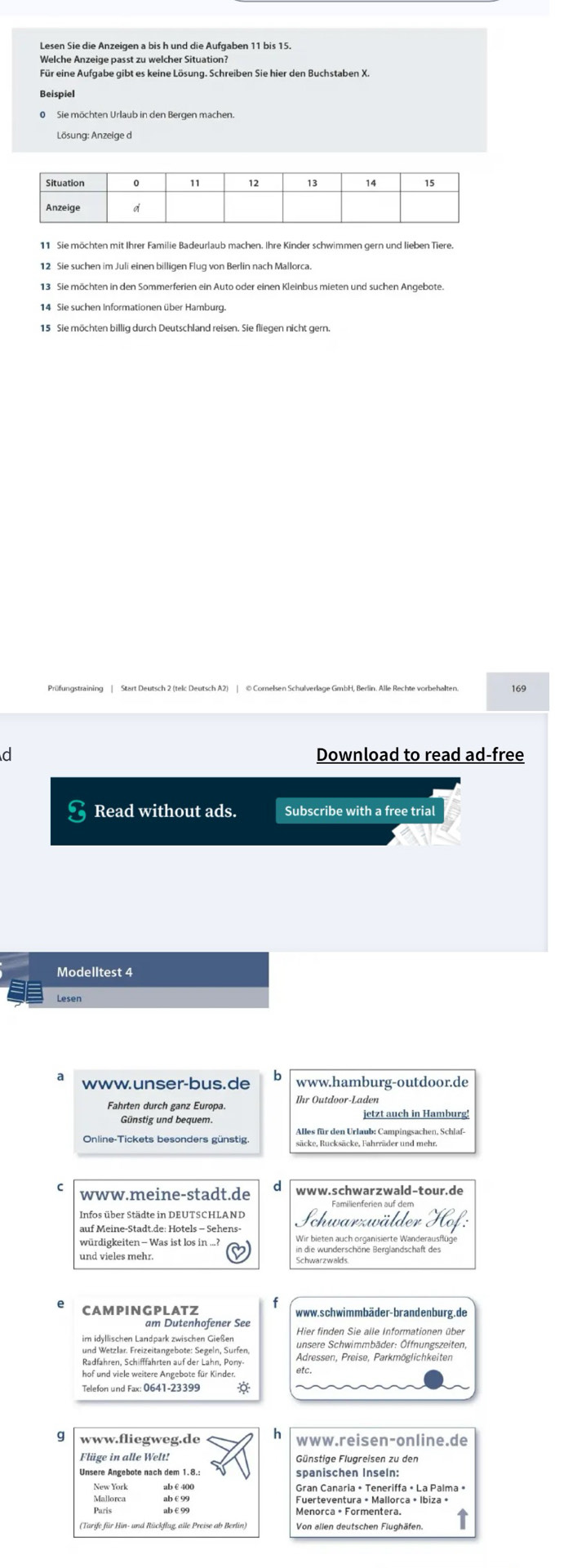 Lesen Sie die Anzeigen a bis h und die Aufgaben 11 bis 15.
Welche Anzeige passt zu welcher Situation?
Für eine Aufgabe gibt es keine Lösung. Schreiben Sie hier den Buchstaben X.
0 Sie möchten Urlaub in den Bergen machen.
Lösung: Anzeige d
11 Sie möchten mit Ihrer Familie Badeurlaub machen. Ihre Kinder schwimmen gern und lieben Tiere.
12 Sie suchen im Juli einen billigen Flug von Berlin nach Mallorca.
14 Sie suchen Informationen über Hamburg.
15 Sie möchten billig durch Deutschland reisen. Sie fliegen nicht gern.
Prüfungstraining | Start Deutsch 2 (telc Deutsch A2) | © Cornelsen Schulverlage GmbH, Berlin. Alle Rechte vorbehalten. 169
d Download to read ad-free
Read without ads. Subscribe with a free trial
Modelltest 4
Lesen
www.unser-bus. de h www.hamburg-outdoor.de
Fahrten durch ganz Europa. Ihr Outdoor-Laden
Günstig und bequem.
Alles für den Urlaub: Campingsachen, Schlaf-
Online-Tickets besonders günstig. säcke, Rucksäcke, Fahrräder und mehr.
www.meine-stadt.de www.schwarzwald-tour.de
Infos über Städte in DEUTSCHLAND
auf Meine-Stadt.de: Hotels - Sehens  Schwarzwälder   
würdigkeiten - Was ist los in ...?
und vieles mehr.
die Wanderschöne Berglandschaft des
CAMPINGPLATZ www.schwimmbäder-brandenburg.de
am Dutenhofener See Hier finden Sie alle Informationen über
und Wetzlar. Freizeitangebote: Segeln, Surfen, unsere Schwimmbäder: Öffnungszeiten,
Radfahren, Schifffahrten auf der Lahn, Pony- Adressen, Preise, Parkmöglichkeiten
hof und viele weitere Angebote für Kinder.
Telefon und Fax: 0641-23399 *
www.fliegweg.de h www.reisen-online.de
Flüge in alle Welt! Günstige Flugreisen zu den
Unsere Angebote nach dem 1.8.: spanischen Inseln:
New York ab € 400
Mallorca ab€99 Fuerteventura • Mallorca • Ibiza •
(Tarife für Hin- und Rückflug, alle Preise ab Berlin)