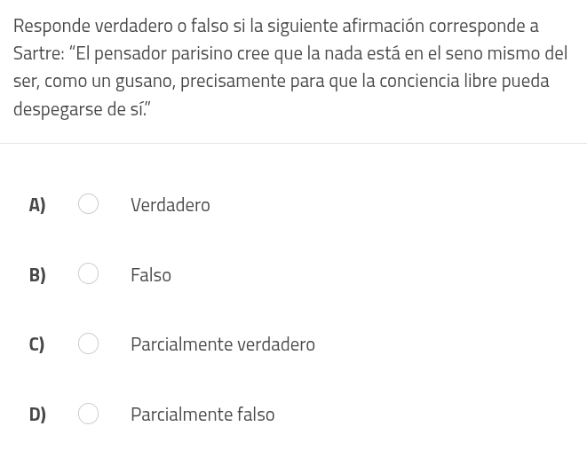 Responde verdadero o falso si la siguiente afirmación corresponde a
Sartre: “El pensador parisino cree que la nada está en el seno mismo del
ser, como un gusano, precisamente para que la conciencia libre pueda
despegarse de sí.
A) Verdadero
B) Falso
C) Parcialmente verdadero
D) Parcialmente falso