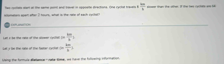 Two cyclists start at the same point and travel in opposite directions. One cyclist travels 8 km/h  slower than the other. If the two cyclists are 64
kilometers apart after 2 hours, what is the rate of each cyclist? 
EXPLANATION 
Let x be the rate of the slower cyclist (in km/h ). 
Let y be the rate of the faster cyclist (in  km/h ). 
Using the formula distance=rate time, we have the following information.