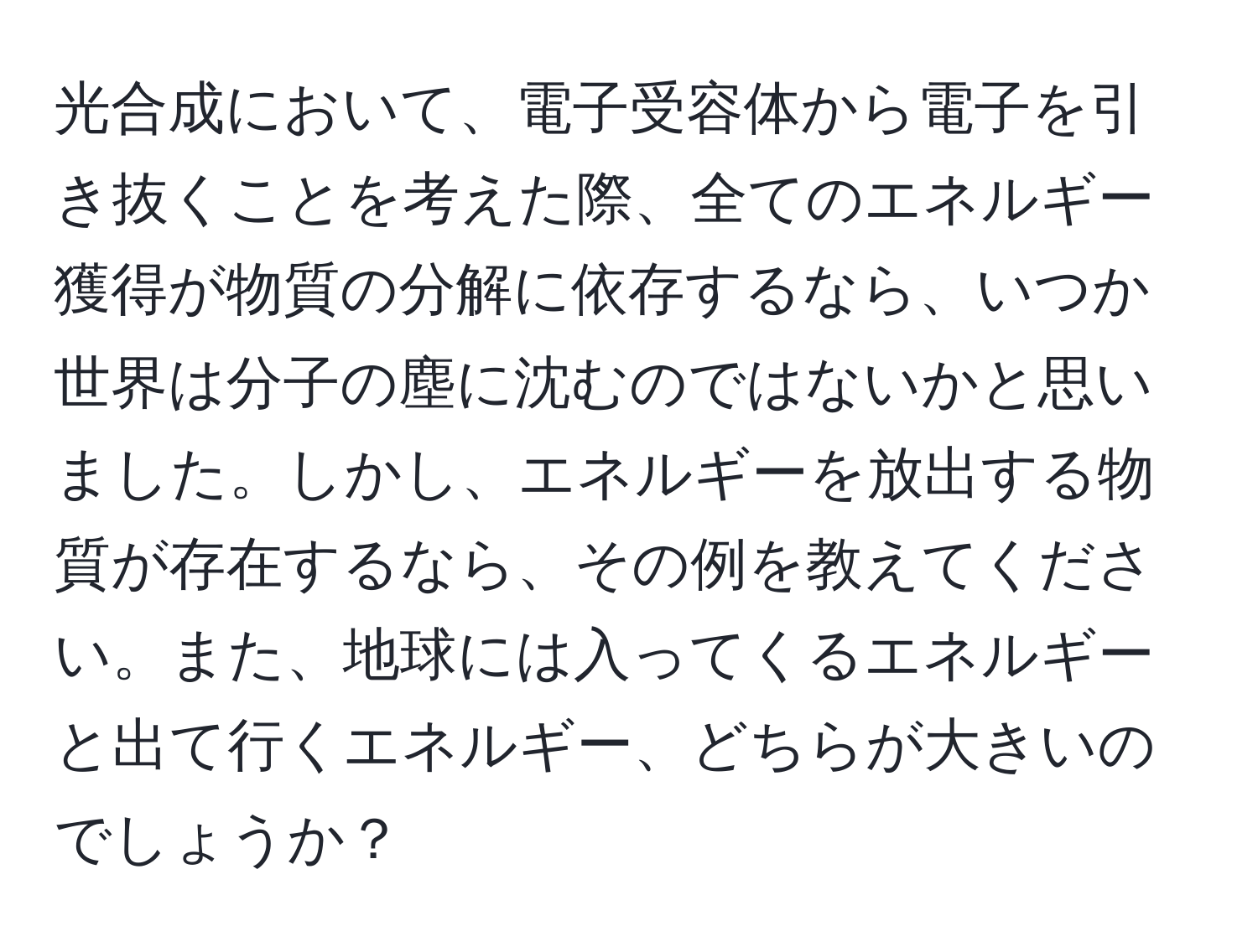 光合成において、電子受容体から電子を引き抜くことを考えた際、全てのエネルギー獲得が物質の分解に依存するなら、いつか世界は分子の塵に沈むのではないかと思いました。しかし、エネルギーを放出する物質が存在するなら、その例を教えてください。また、地球には入ってくるエネルギーと出て行くエネルギー、どちらが大きいのでしょうか？