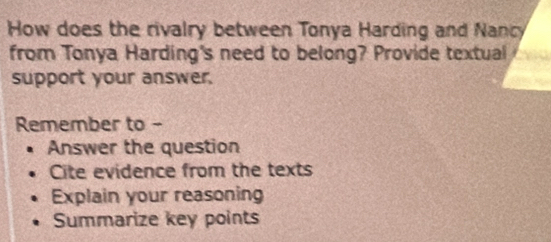 How does the rivalry between Tonya Harding and Nancy 
from Tonya Harding's need to belong? Provide textual 
support your answer. 
Remember to - 
Answer the question 
Cite evidence from the texts 
Explain your reasoning 
Summarize key points