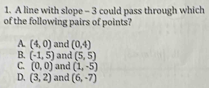 A line with slope - 3 could pass through which
of the following pairs of points?
A. (4,0) and (0,4)
B. (-1,5) and (5,5)
C. (0,0) and (1,-5)
D. (3,2) and (6,-7)