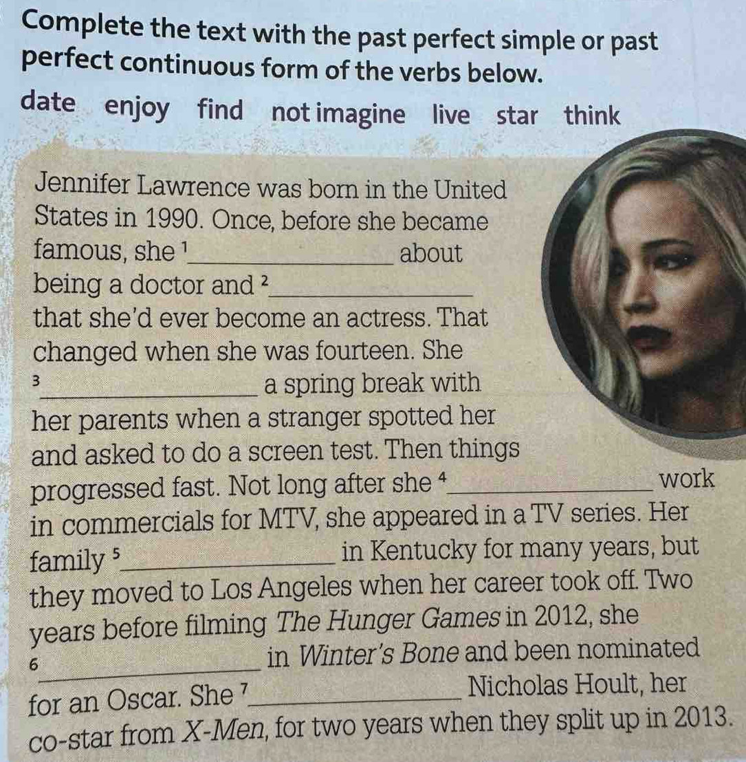 Complete the text with the past perfect simple or past 
perfect continuous form of the verbs below. 
date enjoy find not imagine live star think 
Jennifer Lawrence was born in the United 
States in 1990. Once, before she became 
famous, she !_ about 
being a doctor and ²_ 
that she'd ever become an actress. That 
changed when she was fourteen. She 
3 
_a spring break with 
her parents when a stranger spotted her 
and asked to do a screen test. Then things 
progressed fast. Not long after she 4_ work 
in commercials for MTV, she appeared in a TV series. Her 
family 5 _ in Kentucky for many years, but 
they moved to Los Angeles when her career took off. Two 
years before filming The Hunger Games in 2012, she 
_6 
in Winter's Bone and been nominated 
for an Oscar. She 7 _ 
Nicholas Hoult, her 
co-star from X -Men, for two years when they split up in 2013.