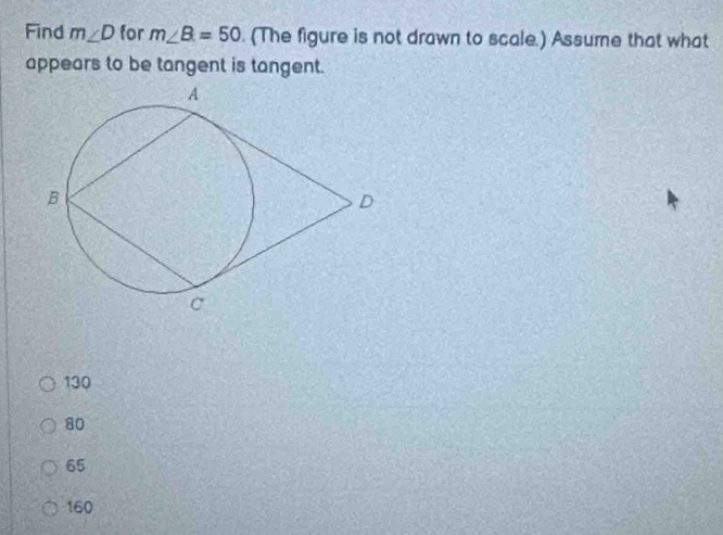 Find m∠ D for m∠ B=50. (The figure is not drawn to scale.) Assume that what
appears to be tangent is tangent.
130
80
65
160