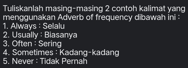 Tuliskanlah masing-masing 2 contoh kalimat yang 
menggunakan Adverb of frequency dibawah ini : 
1. Always : Selalu 
2. Usually : Biasanya 
3. Often : Sering 
4. Sometimes: Kadang-kadang 
5. Never : Tidak Pernah