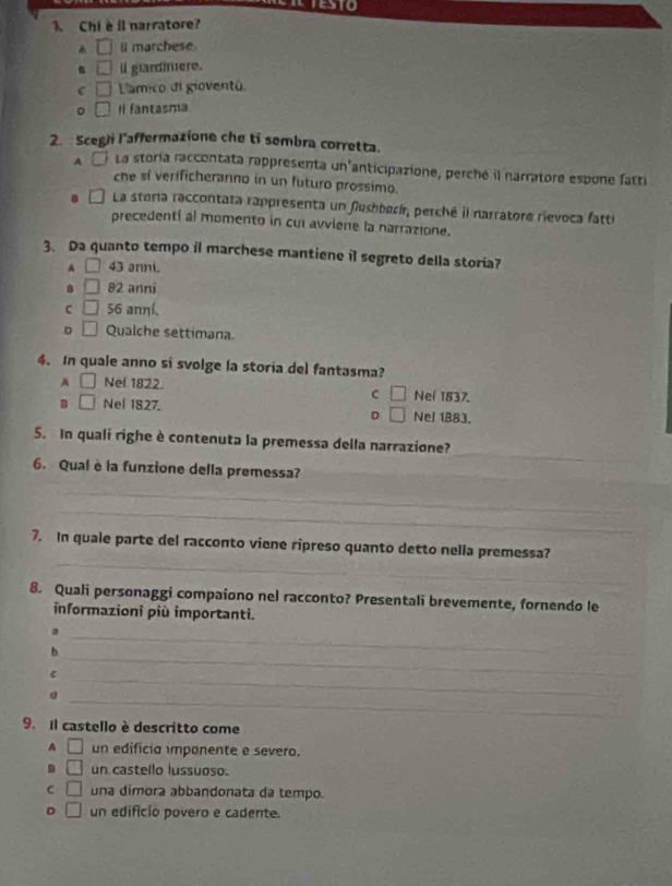 Chi è il narratore?
A □ l marchese
□ il glardinere.
□ L'amico di gioventã.
。 □ Il fantasma
2. Scegli l'affermazione che ti sembra corretta.
A lLa storía raccontata rappresenta un'anticipazione, perché il narratore espone fatti
che si verificheranno in un futuro prossimo.
La storía raccontata rappresenta un fushbock, perché il narratore rievoca fatti
precedenti al momento in cul avviene la narrazione.
3、 Da quanto tempo il marchese mantiene il segreto della storia?
A □ 43 anni.
□ 82 anni
C □ 56 anní、
D □ Qualche settimana
4. In quale anno si svolge la storia del fantasma?
A □ Nel 1822. Nei 1837.
C □
□ Nel 1827. Nel 1883.
D □ 
_
5. In quali righe è contenuta la premessa della narrazione?
_
6. Qual è la funzione della premessa?_
_
_
_
7. In quale parte del racconto viene ripreso quanto detto nella premessa?
_
8. Quali personaggi compaiono nel racconto? Presentali brevemente, fornendo le
informazioni più importanti.
_a
_
b
C
_
_
9.Il castello è descritto come
A □ un edificia imponente e severo.
D □ un castello lussuoso.
C □ una dimora abbandonata da tempo.
D □ un edificio povero e cadente.