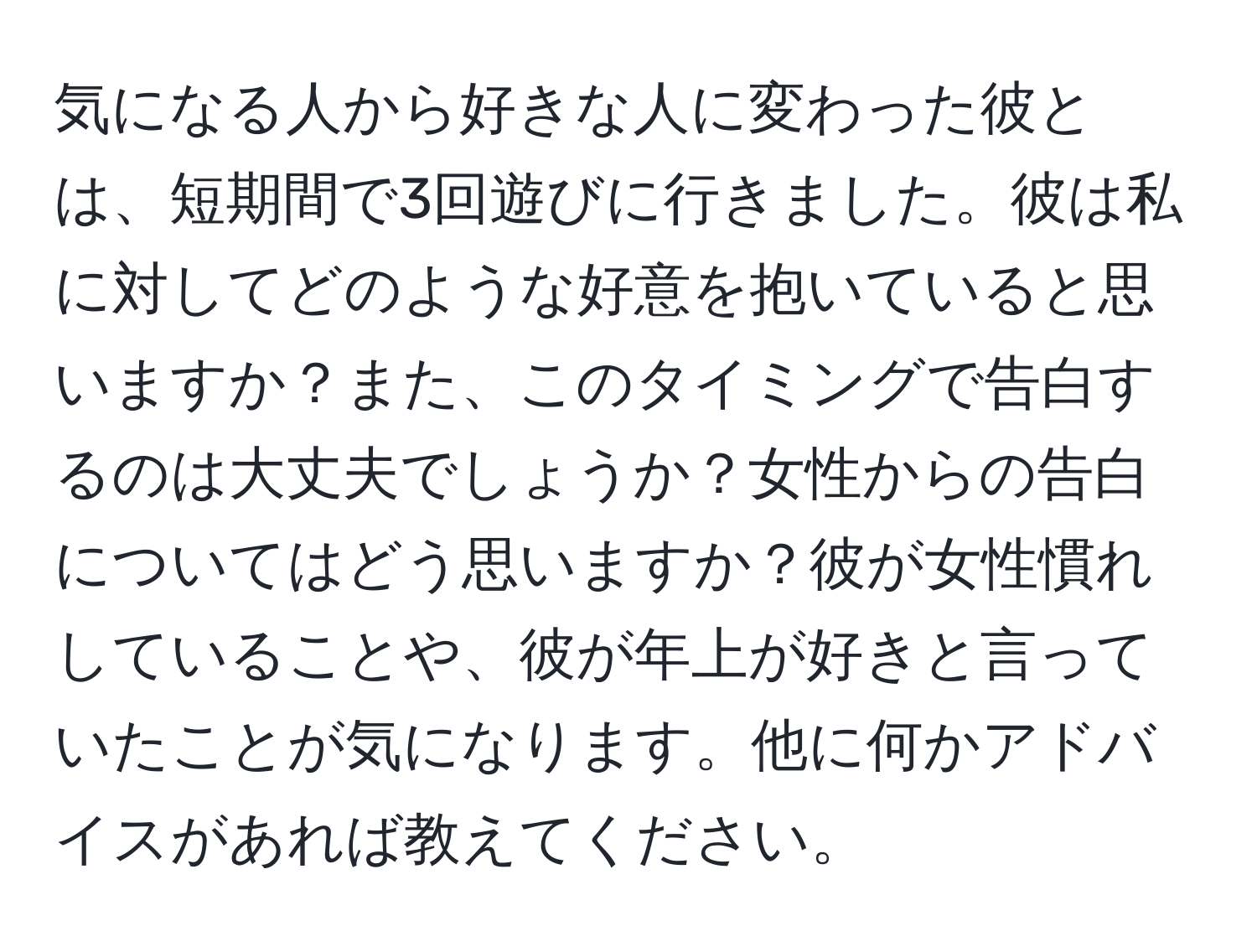 気になる人から好きな人に変わった彼とは、短期間で3回遊びに行きました。彼は私に対してどのような好意を抱いていると思いますか？また、このタイミングで告白するのは大丈夫でしょうか？女性からの告白についてはどう思いますか？彼が女性慣れしていることや、彼が年上が好きと言っていたことが気になります。他に何かアドバイスがあれば教えてください。