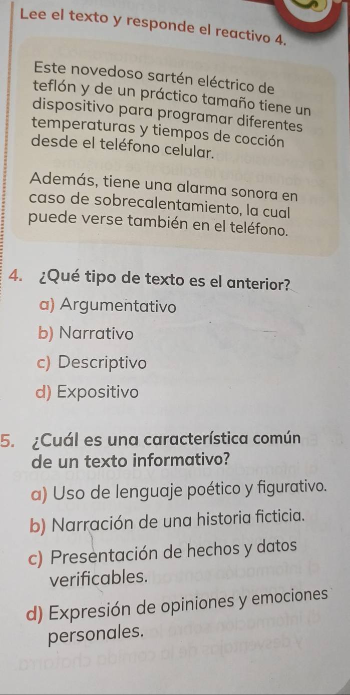 Lee el texto y responde el reactivo 4.
Este novedoso sartén eléctrico de
teflón y de un práctico tamaño tiene un
dispositivo para programar diferentes
temperaturas y tiempos de cocción
desde el teléfono celular.
Además, tiene una alarma sonora en
caso de sobrecalentamiento, la cual
puede verse también en el teléfono.
4. ¿Qué tipo de texto es el anterior?
a) Argumentativo
b) Narrativo
c) Descriptivo
d) Expositivo
5. ¿Cuál es una característica común
de un texto informativo?
a) Uso de lenguaje poético y figurativo.
b) Narración de una historia ficticia.
c) Presentación de hechos y datos
verificables.
d) Expresión de opiniones y emociones
personales.