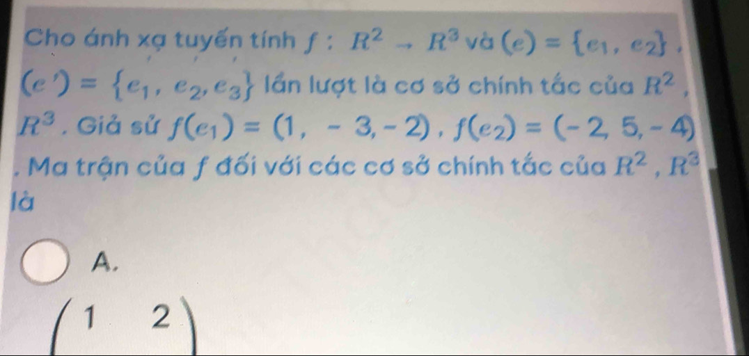 Cho ánh xạ tuyến tính f^((·)^. :R^2)to R^3 va (e)= e_1,e_2
(e')= e_1,e_2,e_3 lần lượt là cơ sở chính tắc của R^2,
R^3. Giả sử f(e_1)=(1,-3,-2), f(e_2)=(-2,5,-4). Ma trận của f đối với các cơ sở chính tắc của R^2, R^3
là
A.
(12)