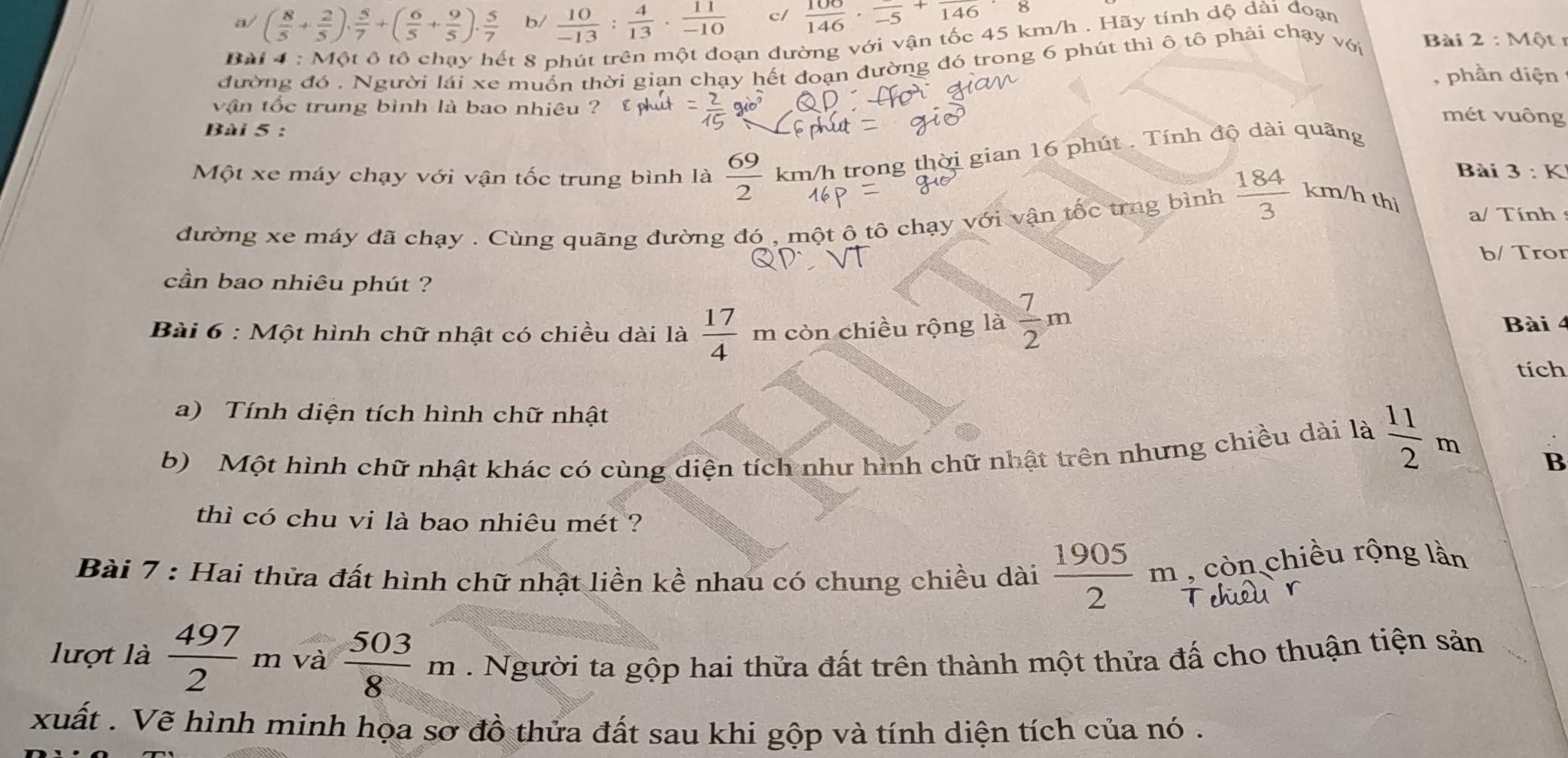 a/ ( 8/5 + 2/5 ), 5/7 +( 6/5 + 9/5 ). 5/7  b/  10/-13 : 4/13 ·  11/-10  c/  100/146 · frac -5+frac 146· 8
Bài 4 : Một ô tổ chạy hết 8 phút trên một đoạn dường với vận tốc 45 km/h . Hãy tính dộ dài đoạn
đường đó . Người lái xe muồn thời giạn chạy hết doạn dường đó trong 6 phút thì ô tô phải chạy với Bài 2:M61
, phần diện
vận tốc trung bình là bao nhiêu ?
mét vuông
Bài 5 :
Một xe máy chạy với vận tốc trung bình là  69/2  km/h trong thời gian 16 phút . Tính độ dài quãng
Bài 3:K
đường xe máy đã chạy . Cùng quãng đường đó , một ô tô chạy với vận tốc trng bình  184/3  km/h thi a/ Tính
b/ Tror
cần bao nhiêu phút ?
Bài 6 : Một hình chữ nhật có chiều dài là  17/4 m còn chiều rộng là  7/2 m Bài 4
tích
a) Tính diện tích hình chữ nhật
b) Một hình chữ nhật khác có cùng diện tích như hình chữ nhật trên nhưng chiều dài là  11/2 m
B
thì có chu vi là bao nhiêu mét ?
Bài 7 : Hai thửa đất hình chữ nhật liền kề nhau có chung chiều dài  1905/2 m , còn chiều rộng lần
lượt là  497/2  n 1 và  503/8 m. Người ta gộp hai thửa đất trên thành một thửa đấ cho thuận tiện sản
xuất . Vẽ hình minh họa sơ đồ thửa đất sau khi gộp và tính diện tích của nó .