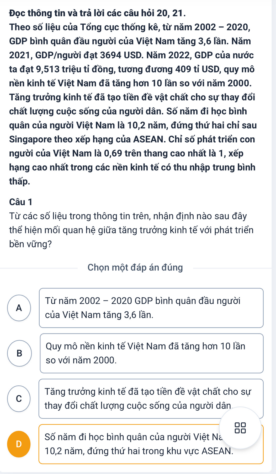 Đọc thông tin và trả lời các câu hỏi 20, 21.
Theo số liệu của Tổng cục thống kê, từ năm 2002 - 2020,
GDP bình quân đầu người của Việt Nam tăng 3,6 lần. Năm
2021, GDP/người đạt 3694 USD. Năm 2022, GDP của nước
ta đạt 9,513 triệu tỉ đồng, tương đương 409 tỉ USD, quy mô
nền kinh tế Việt Nam đã tăng hơn 10 lần so với năm 2000.
Tăng trưởng kinh tế đã tạo tiền đề vật chất cho sự thay đổi
chất lượng cuộc sống của người dân. Số năm đi học bình
quân của người Việt Nam là 10, 2 năm, đứng thứ hai chỉ sau
Singapore theo xếp hạng của ASEAN. Chỉ số phát triển con
người của Việt Nam là 0,69 trên thang cao nhất là 1, xếp
hạng cao nhất trong các nền kinh tế có thu nhập trung bình
thấp.
Câu 1
Từ các số liệu trong thông tin trên, nhận định nào sau đây
thể hiện mối quan hệ giữa tăng trưởng kinh tế với phát triển
bền vững?
Chọn một đáp án đúng
Từ năm 2002 - 2020 GDP bình quân đầu người
A
của Việt Nam tăng 3, 6 lần.
Quy mô nền kinh tế Việt Nam đã tăng hơn 10 lần
B
so với năm 2000.
Tăng trưởng kinh tế đã tạo tiền đề vật chất cho sự
C
thay đổi chất lượng cuộc sống của người dân

Số năm đi học bình quân của người Việt Na
D
10, 2 năm, đứng thứ hai trong khu vực ASEAN.