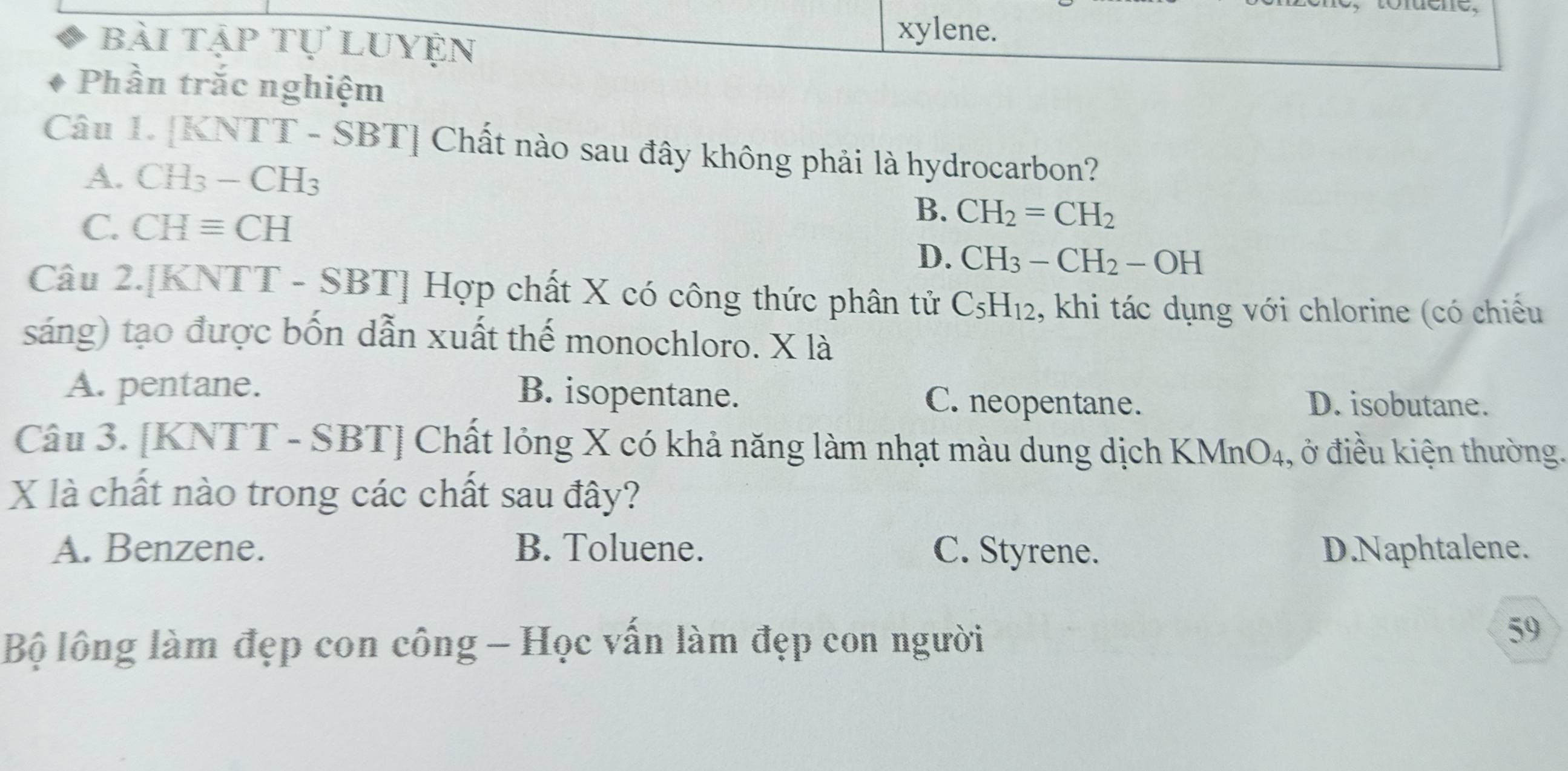 bài tập tự luyện
xylene.
Phần trắc nghiệm
Câu 1. [K NTT-SBT] Chất nào sau đây không phải là hydrocarbon?
A. CH_3-CH_3
C. CHequiv CH
B. CH_2=CH_2
D. CH_3-CH_2-OH
Câu 2.[KNTT - SBT] Hợp chất X có công thức phân tử C_5H_12 , khi tác dụng với chlorine (có chiếu
sáng) tạo được bốn dẫn xuất thế monochloro. X là
A. pentane. B. isopentane. C. neopentane. D. isobutane.
Câu 3. [KNTT - SBT] Chất lỏng X có khả năng làm nhạt màu dung dịch KMnO4, ở điều kiện thường.
X là chất nào trong các chất sau đây?
A. Benzene. B. Toluene. C. Styrene. D.Naphtalene.
Bộ lông làm đẹp con công - Học vấn làm đẹp con người
59