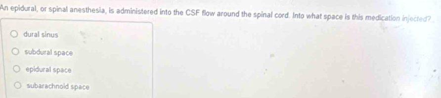 An epidural, or spinal anesthesia, is administered into the CSF flow around the spinal cord. Into what space is this medication injected?
dural sinus
subdural space
epidural space
subarachnold space